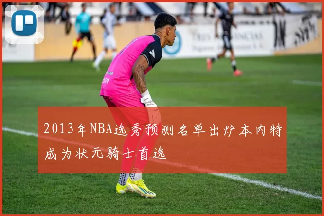 2013年NBA选秀预测名单出炉本内特成为状元骑士首选