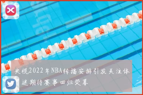 央视2022年NBA转播安排引发关注体育迷期待赛事回归荧幕