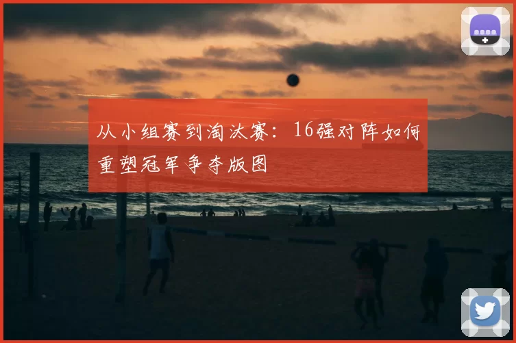 从小组赛到淘汰赛:16强对阵如何重塑冠军争夺版图