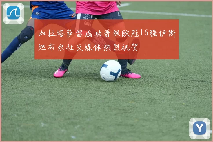 加拉塔萨雷成功晋级欧冠16强伊斯坦布尔社交媒体热烈祝贺