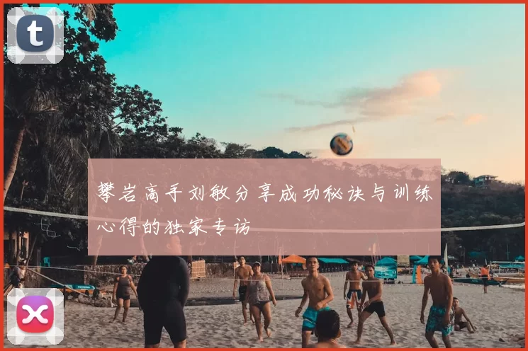 攀岩高手刘敏分享成功秘诀与训练心得的独家专访
