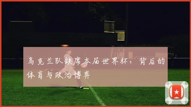 乌克兰队缺席本届世界杯,背后的体育与政治博弈