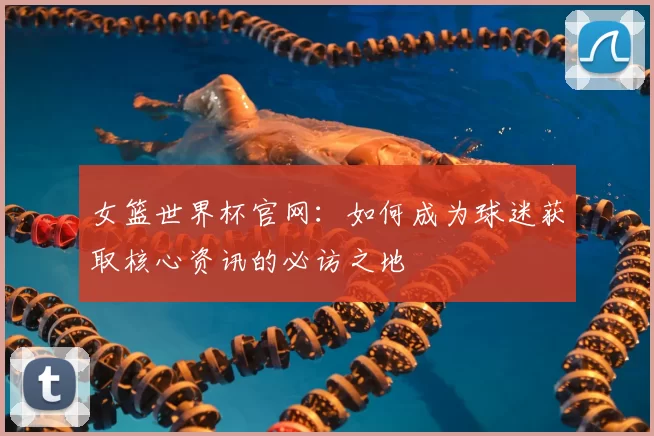 女篮世界杯官网:如何成为球迷获取核心资讯的必访之地