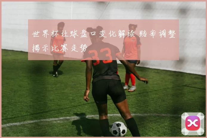 世界杯让球盘口变化解读 赔率调整揭示比赛走势